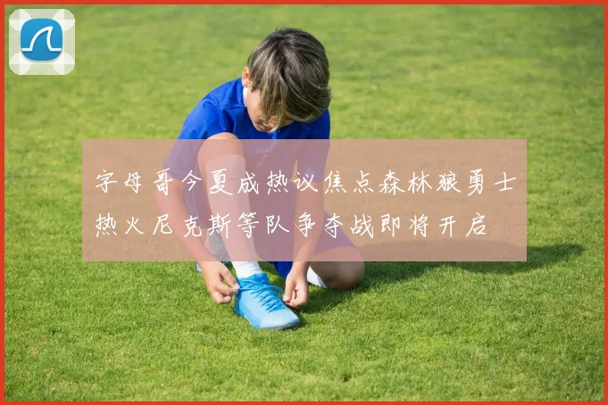 字母哥今夏成热议焦点森林狼勇士热火尼克斯等队争夺战即将开启