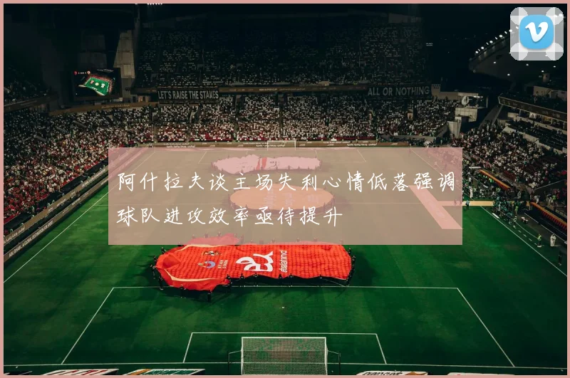 阿什拉夫谈主场失利心情低落强调球队进攻效率亟待提升