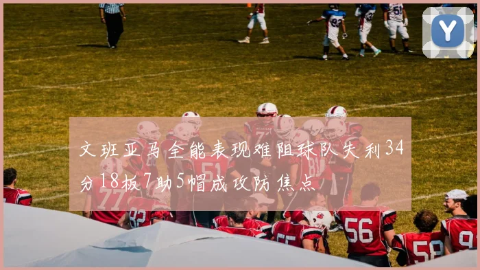 文班亚马全能表现难阻球队失利34分18板7助5帽成攻防焦点
