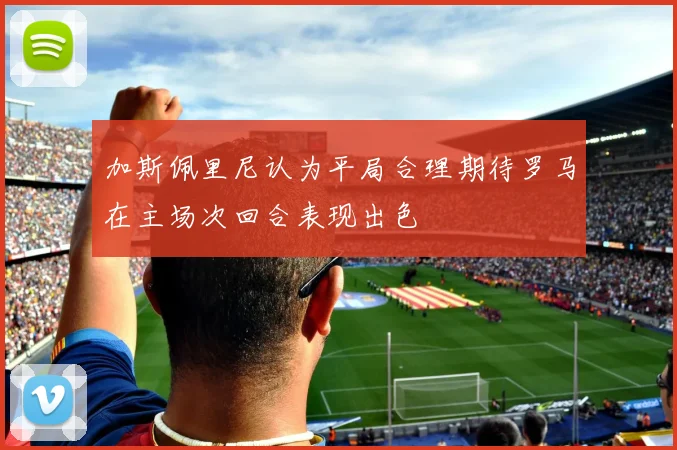 加斯佩里尼认为平局合理期待罗马在主场次回合表现出色