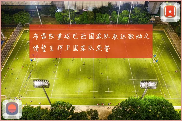 布雷默重返巴西国家队表达激动之情誓言捍卫国家队荣誉