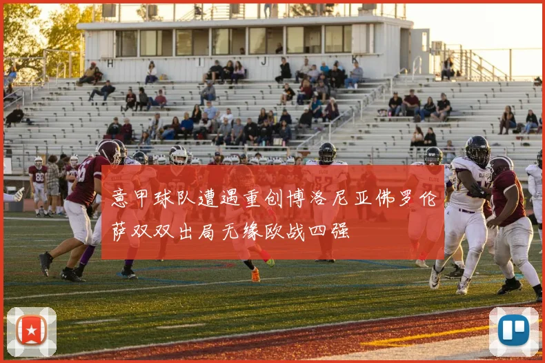 意甲球队遭遇重创博洛尼亚佛罗伦萨双双出局无缘欧战四强