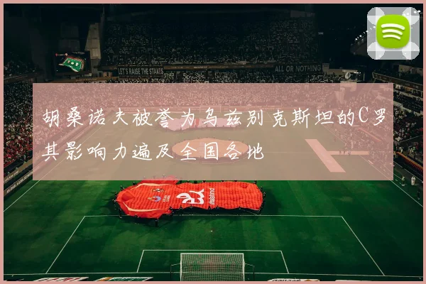 胡桑诺夫被誉为乌兹别克斯坦的C罗其影响力遍及全国各地