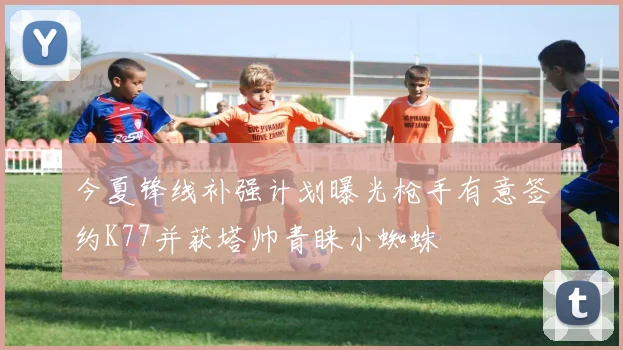 今夏锋线补强计划曝光枪手有意签约K77并获塔帅青睐小蜘蛛