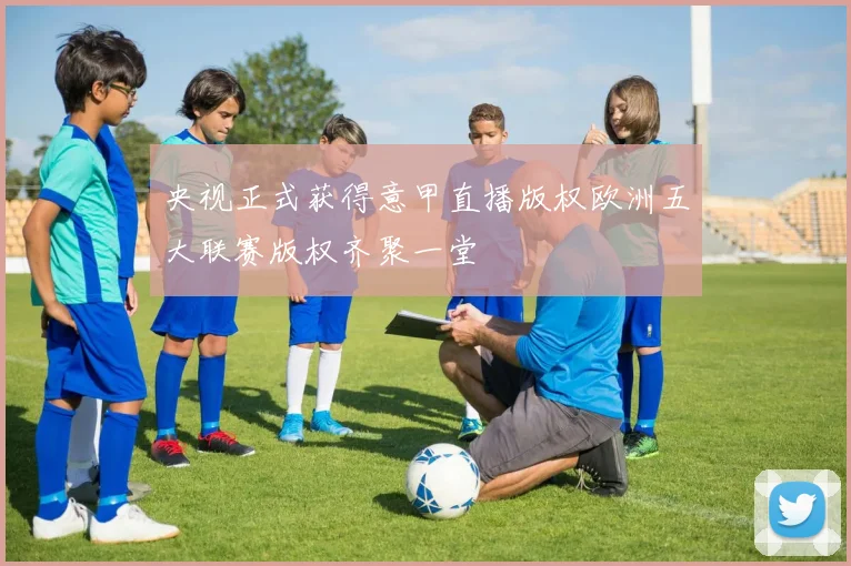 央视正式获得意甲直播版权欧洲五大联赛版权齐聚一堂